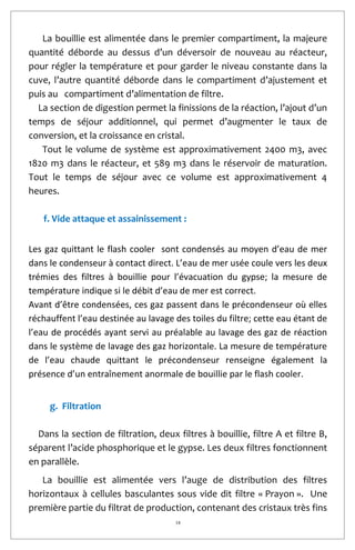 18
La bouillie est alimentée dans le premier compartiment, la majeure
quantité déborde au dessus d’un déversoir de nouveau au réacteur,
pour régler la température et pour garder le niveau constante dans la
cuve, l’autre quantité déborde dans le compartiment d’ajustement et
puis au compartiment d’alimentation de filtre.
La section de digestion permet la finissions de la réaction, l’ajout d’un
temps de séjour additionnel, qui permet d’augmenter le taux de
conversion, et la croissance en cristal.
Tout le volume de système est approximativement 2400 m3, avec
1820 m3 dans le réacteur, et 589 m3 dans le réservoir de maturation.
Tout le temps de séjour avec ce volume est approximativement 4
heures.
f. Vide attaque et assainissement :
Les gaz quittant le flash cooler sont condensés au moyen d’eau de mer
dans le condenseur à contact direct. L’eau de mer usée coule vers les deux
trémies des filtres à bouillie pour l’évacuation du gypse; la mesure de
température indique si le débit d’eau de mer est correct.
Avant d’être condensées, ces gaz passent dans le précondenseur où elles
réchauffent l’eau destinée au lavage des toiles du filtre; cette eau étant de
l’eau de procédés ayant servi au préalable au lavage des gaz de réaction
dans le système de lavage des gaz horizontale. La mesure de température
de l’eau chaude quittant le précondenseur renseigne également la
présence d’un entraînement anormale de bouillie par le flash cooler.
g. Filtration
Dans la section de filtration, deux filtres à bouillie, filtre A et filtre B,
séparent l’acide phosphorique et le gypse. Les deux filtres fonctionnent
en parallèle.
La bouillie est alimentée vers l’auge de distribution des filtres
horizontaux à cellules basculantes sous vide dit filtre « Prayon ». Une
première partie du filtrat de production, contenant des cristaux très fins
 