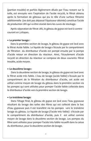 19
(portion trouble) et parfois légèrement diluée par l’eau restant sur la
toile, est envoyée vers l’aspiration de l’acide recyclé, le filtrat obtenu
après la formation de gâteaux qui jeu le rôle d’une surface filtrante
additionnelle (ne doit pas dépassé l’épaisseur désirée) constitue l’acide
de production 28% qui va être stocké dans les cuves de stockage.
Après séparation de filtrat 28%, le gâteau de gypse est lavé à contre-
courant en 3 étapes.
 Le premier lavage :
Dans la première section de lavage, le gâteau de gypse est lavé avec
le filtrat Acide faible. Le liquide de lavage s’écoule par le compartiment
de filtration du distributeur d’acide est pompé ensuite par la pompe
d’acide retour en direction du réacteur. Ainsi, l’écoulement d’acide
recyclé en direction du réacteur se compose de deux courants: filtrat
trouble, acide moyen.
 Le deuxième lavage :
Dans la deuxième section de lavage, le gâteau de gypse est lavé avec
le filtrat acide très faible. L’eau de lavage (acide faible) s’écoule par le
compartiment de la filtration du distributeur d’acide, cet acide est
utilisé comme moyen de lavage du gâteau dans la première section via
les pompes qui sont utilisées pour pomper l’acide faible collectée dans
le distributeur d’acide vers la première section de lavage.
 Le troisième lavage:
Dans l’étage final, le gâteau de gypse est lavé avec l’eau gypseuse
résultant du lavage des toiles des filtres qui est collecté dans le bac
d’eau gypseuse puis il est transféré via les pompes vers le troisième
lavage du gâteau. Le liquide de lavage (l’acide très faible) s’écoule par
le compartiment du distributeur d’acide, puis il est utilisé comme
moyen de lavage dans la deuxième section de lavage. Les pompes du
filtre sont utilisées pour pomper l’acide très faible recueilli dans la caisse
du distributeur, pour la deuxième section de lavage.
 