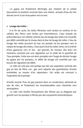 20
Le gypse est finalement déchargé, par rotation de la cellule
basculante en position inversée dans une trémie arrosée d’eau de mer
devant servir à son évacuation vers la mer.
 Lavage des toiles :
A la fin de cycle, les toiles filtrantes sont lavées en continu et les
cellules des filtres sont lavées par intermittence. L’eau chaude du
précondenseur est utilisée comme eau de lavage des toiles est recueillie
par débit contrôlé par le niveau dans le bac de lavage de toiles. L’eau de
lavage des toiles provient du bac est pompé via les pompes vers la
rampe de lavage des toiles, L’eau ayant lavé les toiles vient, via la trémie
d’eau gypseuse vers le bac par gravité, les niveaux des bacs est
maintenu constant par une régulation sur le solde de la quantité de
l’eau pompée. Cette eau est alors pompée vers l’auge de dernier lavage
du gypse par les pompes, ce débit de lavage est contrôlé par une
boucle de régulation de débit.
Le vide est crée par une pompe qui fait une aspiration centrale des
gaz en bas de filtre, ces gaz sont séparés des gouttelettes d’acide
entraînées au moyen d’un séparateur. Cet acide est renvoyé à
l’aspiration de la pompe
d’acide recyclé. Puis, les gaz passent dans un condenseur, alimenté en
eau de mer, et finalement les incondensables sont cheminés vers
atmosphère.
Le vide crée facilite l’écoulement des filtrats qui se dirigeant par
gravité vers les pompes à filtrats par des tuyauteries barométriques.
 