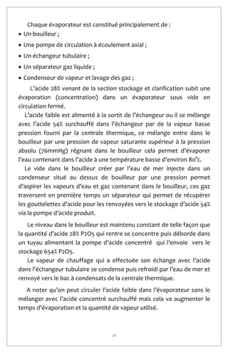 23
Chaque évaporateur est constitué principalement de :
 Un bouilleur ;
 Une pompe de circulation à écoulement axial ;
 Un échangeur tubulaire ;
 Un séparateur gaz liquide ;
 Condenseur de vapeur et lavage des gaz ;
L’acide 28% venant de la section stockage et clarification subit une
évaporation (concentration) dans un évaporateur sous vide en
circulation fermé.
L’acide faible est alimenté à la sortit de l’échangeur ou il se mélange
avec l’acide 54% surchauffé dans l’échangeur par de la vapeur basse
pression fourni par la centrale thermique, ce mélange entre dans le
bouilleur par une pression de vapeur saturante supérieur à la pression
absolu (76mmHg) régnant dans le bouilleur cela permet d’évaporer
l’eau contenant dans l’acide à une température basse d’environ 80°c.
Le vide dans le bouilleur créer par l’eau de mer injecte dans un
condenseur situé au dessus de bouilleur par une pression permet
d’aspirer les vapeurs d’eau et gaz contenant dans le bouilleur, ces gaz
traversent en première temps un séparateur qui permet de récupérer
les gouttelettes d’acide pour les renvoyées vers le stockage d’acide 54%
via la pompe d’acide produit.
Le niveau dans le bouilleur est maintenu constant de telle façon que
la quantité d’acide 28% P2O5 qui rentre se concentre puis déborde dans
un tuyau alimentant la pompe d’acide concentré qui l’envoie vers le
stockage 654% P2O5.
Le vapeur de chauffage qui a effectuée son échange avec l’acide
dans l’échangeur tubulaire se condense puis refroidi par l’eau de mer et
renvoyé vers le bac à condensats de la centrale thermique.
A noter qu’on peut circuler l’acide faible dans l’évaporateur sans le
mélanger avec l’acide concentré surchauffé mais cela va augmenter le
temps d’évaporation et la quantité de vapeur utilisé.
 