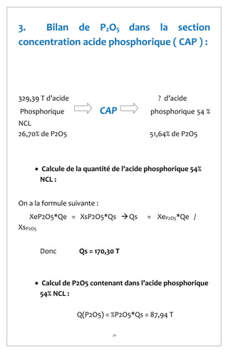 29
3. Bilan de P2O5 dans la section
concentration acide phosphorique ( CAP ) :
329,39 T d’acide ? d’acide
Phosphorique CAP phosphorique 54 %
NCL
26,70% de P2O5 51,64% de P2O5
 Calcule de la quantité de l’acide phosphorique 54%
NCL :
On a la formule suivante :
XeP2O5*Qe = XsP2O5*Qs Qs = XeP2O5*Qe /
XsP2O5
Donc Qs = 170,30 T
 Calcul de P2O5 contenant dans l’acide phosphorique
54% NCL :
Q(P2O5) = %P2O5*Qs = 87,94 T
 