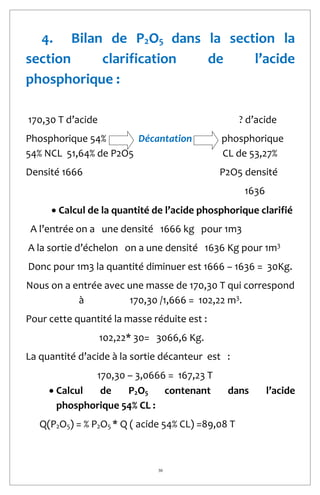 30
4. Bilan de P2O5 dans la section la
section clarification de l’acide
phosphorique :
170,30 T d’acide ? d’acide
Phosphorique 54% Décantation phosphorique
54% NCL 51,64% de P2O5 CL de 53,27%
Densité 1666 P2O5 densité
1636
 Calcul de la quantité de l’acide phosphorique clarifié
A l’entrée on a une densité 1666 kg pour 1m3
A la sortie d’échelon on a une densité 1636 Kg pour 1m3
Donc pour 1m3 la quantité diminuer est 1666 – 1636 = 30Kg.
Nous on a entrée avec une masse de 170,30 T qui correspond
à 170,30 /1,666 = 102,22 m3
.
Pour cette quantité la masse réduite est :
102,22* 30= 3066,6 Kg.
La quantité d’acide à la sortie décanteur est :
170,30 – 3,0666 = 167,23 T
 Calcul de P2O5 contenant dans l’acide
phosphorique 54% CL :
Q(P2O5) = % P2O5 * Q ( acide 54% CL) =89,08 T
 