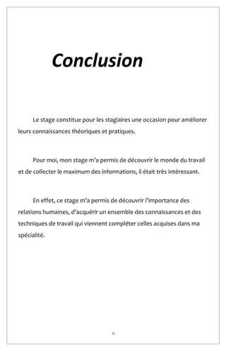 32
Conclusion
Le stage constitue pour les stagiaires une occasion pour améliorer
leurs connaissances théoriques et pratiques.
Pour moi, mon stage m’a permis de découvrir le monde du travail
et de collecter le maximum des informations, il était très intéressant.
En effet, ce stage m’a permis de découvrir l’importance des
relations humaines, d’acquérir un ensemble des connaissances et des
techniques de travail qui viennent compléter celles acquises dans ma
spécialité.
 