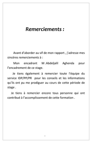 4
Remerciements :
Avant d’aborder au vif de mon rapport , j’adresse mes
sincéres remerciements à :
Mon encadrant M .Abdeljalil Aghenda pour
l’encadrement de ce stage.
Je tiens également à remercier toute l’équipe du
service IDP/PP/PR pour les conseils et les informations
qu’ils ont pu me prodiguer au cours de cette période de
stage .
Je tiens à remercier encore tous personne qui ont
contribué à l’accomplissement de cette formation .
 