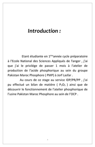 5
Introduction :
Etant étudiante en 1ére
année cycle préparatoire
à l’Ecole National des Sciences Appliqués de Tanger , j’ai
que j’ai le privilége de passer 1 mois à l’atelier de
production de l’acide phosphorique au sein du groupe
Pakistan Maroc Phosphore ( PMP) à Jorf Lasfar .
Au cours de ce stage au service IDP/PR/PP , j’ai
pu effectué un bilan de matiére ( P2O5 ) ainsi que de
découvrir le fonctionnement de l’atelier phosphorique de
l’usine Pakistan Maroc Phosphore au sein de l’OCP .
 