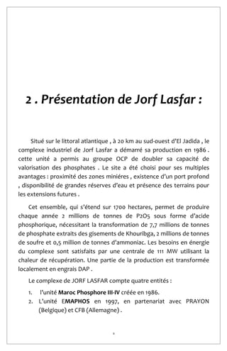 8
2 . Présentation de Jorf Lasfar :
Situé sur le littoral atlantique , à 20 km au sud-ouest d’El Jadida , le
complexe industriel de Jorf Lasfar a démarré sa production en 1986 .
cette unité a permis au groupe OCP de doubler sa capacité de
valorisation des phosphates . Le site a été choisi pour ses multiples
avantages : proximité des zones miniéres , existence d’un port profond
, disponibilité de grandes réserves d’eau et présence des terrains pour
les extensions futures .
Cet ensemble, qui s’étend sur 1700 hectares, permet de produire
chaque année 2 millions de tonnes de P2O5 sous forme d’acide
phosphorique, nécessitant la transformation de 7,7 millions de tonnes
de phosphate extraits des gisements de Khouribga, 2 millions de tonnes
de soufre et 0,5 million de tonnes d’ammoniac. Les besoins en énergie
du complexe sont satisfaits par une centrale de 111 MW utilisant la
chaleur de récupération. Une partie de la production est transformée
localement en engrais DAP .
Le complexe de JORF LASFAR compte quatre entités :
1. l’unité Maroc Phosphore III-IV créée en 1986.
2. L’unité EMAPHOS en 1997, en partenariat avec PRAYON
(Belgique) et CFB (Allemagne) .
 