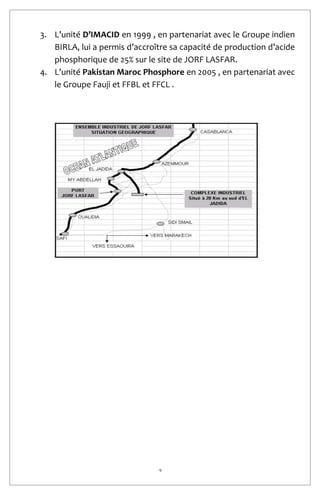 9
3. L’unité D’IMACID en 1999 , en partenariat avec le Groupe indien
BIRLA, lui a permis d’accroître sa capacité de production d’acide
phosphorique de 25% sur le site de JORF LASFAR.
4. L’unité Pakistan Maroc Phosphore en 2005 , en partenariat avec
le Groupe Fauji et FFBL et FFCL .
 