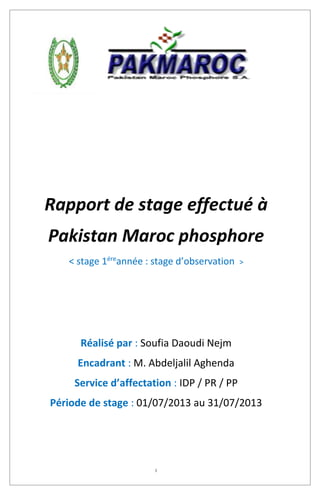 1
Rapport de stage effectué à
Pakistan Maroc phosphore
< stage 1ére
année : stage d’observation >
Réalisé par : Soufia Daoudi Nejm
Encadrant : M. Abdeljalil Aghenda
Service d’affectation : IDP / PR / PP
Période de stage : 01/07/2013 au 31/07/2013
 