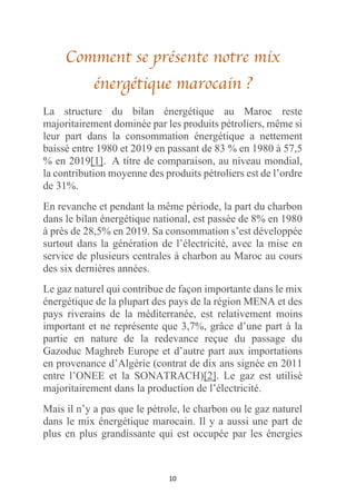 10
Comment se présente notre mix
énergétique marocain ?
La structure du bilan énergétique au Maroc reste
majoritairement dominée par les produits pétroliers, même si
leur part dans la consommation énergétique a nettement
baissé entre 1980 et 2019 en passant de 83 % en 1980 à 57,5
% en 2019[1]. A titre de comparaison, au niveau mondial,
la contribution moyenne des produits pétroliers est de l’ordre
de 31%.
En revanche et pendant la même période, la part du charbon
dans le bilan énergétique national, est passée de 8% en 1980
à près de 28,5% en 2019. Sa consommation s’est développée
surtout dans la génération de l’électricité, avec la mise en
service de plusieurs centrales à charbon au Maroc au cours
des six dernières années.
Le gaz naturel qui contribue de façon importante dans le mix
énergétique de la plupart des pays de la région MENA et des
pays riverains de la méditerranée, est relativement moins
important et ne représente que 3,7%, grâce d’une part à la
partie en nature de la redevance reçue du passage du
Gazoduc Maghreb Europe et d’autre part aux importations
en provenance d’Algérie (contrat de dix ans signée en 2011
entre l’ONEE et la SONATRACH)[2]. Le gaz est utilisé
majoritairement dans la production de l’électricité.
Mais il n’y a pas que le pétrole, le charbon ou le gaz naturel
dans le mix énergétique marocain. Il y a aussi une part de
plus en plus grandissante qui est occupée par les énergies
 