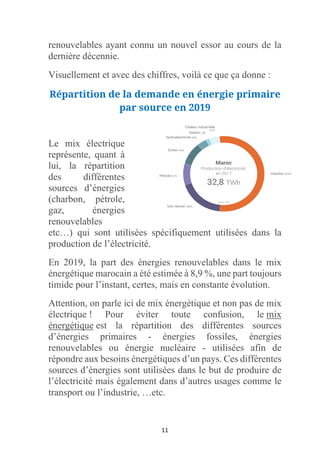 11
renouvelables ayant connu un nouvel essor au cours de la
dernière décennie.
Visuellement et avec des chiffres, voilà ce que ça donne :
Répartition de la demande en énergie primaire
par source en 2019
Le mix électrique
représente, quant à
lui, la répartition
des différentes
sources d’énergies
(charbon, pétrole,
gaz, énergies
renouvelables
etc…) qui sont utilisées spécifiquement utilisées dans la
production de l’électricité.
En 2019, la part des énergies renouvelables dans le mix
énergétique marocain a été estimée à 8,9 %, une part toujours
timide pour l’instant, certes, mais en constante évolution.
Attention, on parle ici de mix énergétique et non pas de mix
électrique ! Pour éviter toute confusion, le mix
énergétique est la répartition des différentes sources
d’énergies primaires - énergies fossiles, énergies
renouvelables ou énergie nucléaire - utilisées afin de
répondre aux besoins énergétiques d’un pays. Ces différentes
sources d’énergies sont utilisées dans le but de produire de
l’électricité mais également dans d’autres usages comme le
transport ou l’industrie, …etc.
 