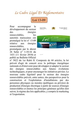 12
Le Cadre Légal Et Réglementaire
Pour accompagner le
développement du secteur
des énergies
renouvelables, les
autorités marocaines ont
promulgué la loi n° 13-09
relative aux énergies
renouvelables,
promulguée par le décret
26 Safar n° 1-10-16 du
1431 (11 février 2010) et
publié au Bulletin Officiel
n° 5822 du 1er Rabii II. Composée de 44 articles, la loi
prévoit d'agir de concert avec la politique énergétique
nationale et d'intervenir pour développer et adapter le secteur
des énergies renouvelables aux futures évolutions
technologiques, et pour encourager les initiatives privées. Le
nouveau cadre législatif pour le secteur des énergies
renouvelables prévoit, entre autres, des perspectives pour la
construction et l'exploitation d'installations par des
personnes physiques ou morales (publiques ou privées) de
production d'énergie électrique à partir de sources d'énergie
renouvelables et énonce les principes généraux qu'elles doit
suivre, le régime des lois applicables, y compris le marketing
et l'exportation.
Loi 13-09
 