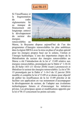 13
Si l’insuffisance et
la fragmentation
du cadre
réglementaire lié
au manque de
financement ont
longtemps entravé
le développement
du secteur des
énergies
renouvelables au
Maroc, le Royaume dispose aujourd’hui de l’un des
programmes d’énergies renouvelables les plus ambitieux
dans la région MENA avec la mise en place d’un plan spécial
pour les énergies propres basé sur le solaire, l’éolien et
l’énergie hydraulique. L’une des importantes étapes de la
libéralisation du secteur des énergies renouvelables au
Maroc a été l’introduction de la loi n° 13-09 relative aux
énergies renouvelables, promulguée par le Dahir n° 1-10-16
du 26 Safar 1431 (11 février 2010) visant à promouvoir et
libéraliser le secteur des énergies renouvelables. La loi n°58-
15 promulguée par le Dahir n° 1-16-3 du 12 janvier 2016
modifie et complète la loi n°13-09 et se donne pour objectif
de pallier les insuffisances de la loi 13-09 précitée et de
faciliter son application en vue notamment d’accompagner
le développement du secteur, de l’adapter aux évolutions
technologiques futures et d’encourager les initiatives
privées. Les principaux ajouts et modifications apportés par
la loi n°58-15 concernent les points suivants:
Loi 58-15
 