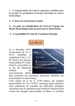 14
1 – L’augmentation du seuil de puissance installée pour
les projets de production d’énergie électrique de source
hydraulique
2 – L’accès au réseau basse tension
3 – La prise en considération de l’avis de l’Agence du
Bassin Hydraulique dans les processus d’autorisation
4 – La possibilité de vente de l’excédent d’énergie
Le 6 décembre 2019,
l'avant-projet de loi n°
40-19 modifiant et
complétant la loi n° 13-
09 relative aux énergies
renouvelables (l'"Avant-
Projet") a été publié sur
le site du Secrétariat
Général du
Gouvernement (SGG)
pour permettre aux personnes intéressées d'émettre des
commentaires et observations.
Cette refonte de la loi n° 13-09 relative aux énergies
renouvelables (la "Loi 13-09"), annoncée depuis plusieurs
mois ambitionne de remédier aux difficultés juridiques
rencontrées par les opérateurs pour renforcer l'attractivité du
secteur des énergies renouvelables au Maroc et accélérer
Loi 40-19
 