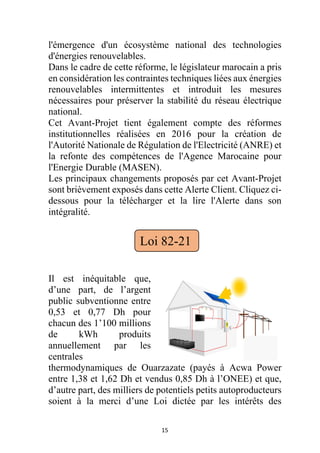 15
l'émergence d'un écosystème national des technologies
d'énergies renouvelables.
Dans le cadre de cette réforme, le législateur marocain a pris
en considération les contraintes techniques liées aux énergies
renouvelables intermittentes et introduit les mesures
nécessaires pour préserver la stabilité du réseau électrique
national.
Cet Avant-Projet tient également compte des réformes
institutionnelles réalisées en 2016 pour la création de
l'Autorité Nationale de Régulation de l'Electricité (ANRE) et
la refonte des compétences de l'Agence Marocaine pour
l'Energie Durable (MASEN).
Les principaux changements proposés par cet Avant-Projet
sont brièvement exposés dans cette Alerte Client. Cliquez ci-
dessous pour la télécharger et la lire l'Alerte dans son
intégralité.
Il est inéquitable que,
d’une part, de l’argent
public subventionne entre
0,53 et 0,77 Dh pour
chacun des 1’100 millions
de kWh produits
annuellement par les
centrales
thermodynamiques de Ouarzazate (payés à Acwa Power
entre 1,38 et 1,62 Dh et vendus 0,85 Dh à l’ONEE) et que,
d’autre part, des milliers de potentiels petits autoproducteurs
soient à la merci d’une Loi dictée par les intérêts des
Loi 82-21
 