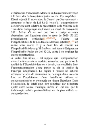 16
distributeurs d’électricité. Même si un Gouvernement venait
à le faire, des Parlementaires justes doivent l’en empêcher !
Réuni le jeudi 11 novembre, le Conseil du Gouvernement a
approuvé le Projet de Loi 82-21 relatif à l’autoproduction
d’électricité dont la lettre de présentation de la Ministre de la
Transition Energétique était datée du mardi 02 Novembre
2021. Même s’il est vrai que l’on a corrigé certaines
aberrations qui figuraient dans le texte de 2020 (73-20)
préalablement critiquées[1], [2], [3], [4]
, l’alerte sur
l’inapplicabilité de la Loi dans les derniers articles[5], [6]
est
restée lettre morte. Il y a donc lieu de revenir sur
l’inapplicabilité de ce qu’il faut bien maintenant désigner par
l’inapplicable Projet de Loi 82-21, quitte à en négliger les
autres imperfections.
A toutes fins utiles, il est rappelé que l’autoproduction
d’électricité consiste à produire soi-même une partie ou la
totalité de l’électricité dont on a besoin, son corollaire étant
l’autoconsommation d’une partie ou de la totalité de
l’énergie autoproduite. La Figure 1 montre un schéma
décrivant le sens de circulation de l’énergie dans trois cas
lors de l’exploitation d’une installation utilisée en
autoconsommation et connectée au réseau électrique. Dans
l’illustration, le soleil peut être remplacé par n’importe
quelle autre source d’énergie, même s’il est vrai que la
technologie solaire photovoltaïque est la plus utilisée en
autoproduction.
 