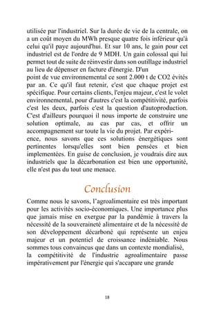 18
utilisée par l'industriel. Sur la durée de vie de la centrale, on
a un coût moyen du MWh presque quatre fois inférieur qu'à
celui qu'il paye aujourd'hui. Et sur 10 ans, le gain pour cet
industriel est de l'ordre de 9 MDH. Un gain colossal qui lui
permet tout de suite de réinvestir dans son outillage industriel
au lieu de dépenser en facture d'énergie. D'un
point de vue environnemental ce sont 2.000 t de CO2 évités
par an. Ce qu'il faut retenir, c'est que chaque projet est
spécifique. Pour certains clients, l'enjeu majeur, c'est le volet
environnemental, pour d'autres c'est la compétitivité, parfois
c'est les deux, parfois c'est la question d'autoproduction.
C'est d'ailleurs pourquoi il nous importe de construire une
solution optimale, au cas par cas, et offrir un
accompagnement sur toute la vie du projet. Par expéri-
ence, nous savons que ces solutions énergétiques sont
pertinentes lorsqu'elles sont bien pensées et bien
implementées. En guise de conclusion, je voudrais dire aux
industriels que la décarbonation est bien une opportunité,
elle n'est pas du tout une menace.
Conclusion
Comme nous le savons, l’agroalimentaire est très important
pour les activités socio-économiques. Une importance plus
que jamais mise en exergue par la pandémie à travers la
nécessité de la souveraineté alimentaire et de la nécessité de
son développement décarboné qui représente un enjeu
majeur et un potentiel de croissance indéniable. Nous
sommes tous convaincus que dans un contexte mondialisé,
la compétitivité de l'industrie agroalimentaire passe
impérativement par l'énergie qui s'accapare une grande
 