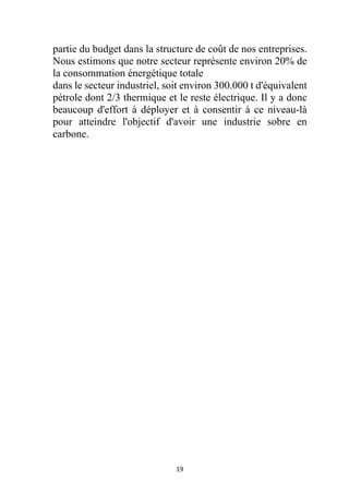 19
partie du budget dans la structure de coût de nos entreprises.
Nous estimons que notre secteur représente environ 20% de
la consommation énergétique totale
dans le secteur industriel, soit environ 300.000 t d'équivalent
pétrole dont 2/3 thermique et le reste électrique. Il y a donc
beaucoup d'effort à déployer et à consentir à ce niveau-là
pour atteindre l'objectif d'avoir une industrie sobre en
carbone.
 