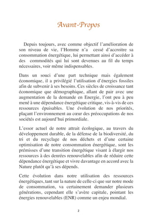 2
Avant-Propos
Depuis toujours, avec comme objectif l’amélioration de
son niveau de vie, l’Homme n’a cessé d’accroitre sa
consommation énergétique, lui permettant ainsi d’accéder à
des commodités qui lui sont devenues au fil du temps
nécessaires, voir même indispensables.
Dans un souci d’une part technique mais également
économique, il a privilégié l’utilisation d’énergies fossiles
afin de subvenir à ses besoins. Ces siècles de croissance tant
économique que démographique, allant de pair avec une
augmentation de la demande en Energie, l’ont peu à peu
mené à une dépendance énergétique critique, vis-à-vis de ces
ressources épuisables. Une évolution de nos priorités,
plaçant l’environnement au cœur des préoccupations de nos
sociétés est aujourd’hui primordiale.
L’essor actuel de notre attrait écologique, au travers du
développement durable, de la défense de la biodiversité, du
tri et du recyclage de nos déchets et d’une certaine
optimisation de notre consommation énergétique, sont les
prémisses d’une transition énergétique visant à élargir nos
ressources à des denrées renouvelables afin de réduire cette
dépendance énergétique et vivre davantage en accord avec la
Nature plutôt qu’à ses dépends.
Cette évolution dans notre utilisation des ressources
énergétiques, tant sur la nature de celle-ci que sur notre mode
de consommation, va certainement demander plusieurs
générations, cependant elle s’avère capitale, pointant les
énergies renouvelables (ENR) comme un enjeu mondial.
 