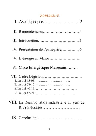 3
Sommaire
I. Avant-propos……………………2
II. Remerciements………………………..4
III. Introduction…………………………...5
IV. Présentation de l’entreprise…………...6
V. L’énergie au Maroc……………………
VI. Mixe Énergétique Marocain………
VII. Cadre Législatif ………………………..
1. La Loi 13-09……………………………
2. La Loi 58-15……………………………
3.La Loi 40-19……………………………
4.La Loi 82-21…………………………..
VIII. La Décarbonation industrielle au sein de
Riva Industries…………………….
IX. Conclusion ………………………..
 
