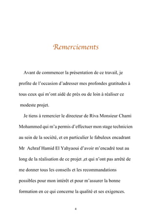 4
Remerciements
Avant de commencer la présentation de ce travail, je
profite de l’occasion d’adresser mes profondes gratitudes à
tous ceux qui m’ont aidé de près ou de loin à réaliser ce
modeste projet.
Je tiens à remercier le directeur de Riva Monsieur Chami
Mohammed qui m’a permis d’effectuer mon stage technicien
au sein de la société, et en particulier le fabuleux encadrant
Mr Achraf Hamid El Yahyaoui d’avoir m’encadré tout au
long de la réalisation de ce projet ,et qui n’ont pas arrêté de
me donner tous les conseils et les recommandations
possibles pour mon intérêt et pour m’assurer la bonne
formation en ce qui concerne la qualité et ses exigences.
 