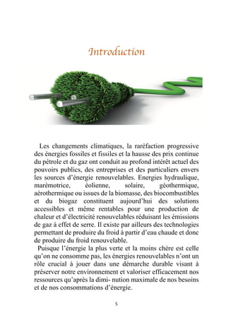 5
Introduction
Les changements climatiques, la raréfaction progressive
des énergies fossiles et fissiles et la hausse des prix continue
du pétrole et du gaz ont conduit au profond intérêt actuel des
pouvoirs publics, des entreprises et des particuliers envers
les sources d’énergie renouvelables. Energies hydraulique,
marémotrice, éolienne, solaire, géothermique,
aérothermique ou issues de la biomasse, des biocombustibles
et du biogaz constituent aujourd’hui des solutions
accessibles et même rentables pour une production de
chaleur et d’électricité renouvelables réduisant les émissions
de gaz à effet de serre. Il existe par ailleurs des technologies
permettant de produire du froid à partir d’eau chaude et donc
de produire du froid renouvelable.
Puisque l’énergie la plus verte et la moins chère est celle
qu’on ne consomme pas, les énergies renouvelables n’ont un
rôle crucial à jouer dans une démarche durable visant à
préserver notre environnement et valoriser efficacement nos
ressources qu’après la dimi- nution maximale de nos besoins
et de nos consommations d’énergie.
 
