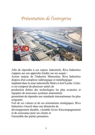 6
Présentation de l’entreprise
Afin de répondre à ces enjeux industriels, Riva Industries
s'appuie sur son approche fondée sur ses acquis :
Acteur majeur de l'industrie Marocaine, Riva Industries
dispose d'un complexe sidérurgique et métallurgique
implanté dans la zone industrielle Med-z à Jorf Lasfar. Celui-
ci est composé de plusieurs unités de
production dotées des technologies les plus avancées et
équipées de nouveaux systèmes automatisés
permettant de répondre aux standards internationaux les plus
exigeants.
Fort de ses valeurs et de ses orientations stratégiques, Riva
Industries s'inscrit dans une démarche de
développement durable, véritable levier d'accompagnement
et de croissance pour ses clients et
l'ensemble des parties prenantes.
 