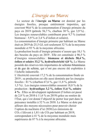 7
L’énergie au Maroc
Le secteur de l’énergie au Maroc est dominé par les
énergies fossiles, presque entièrement importées, qui
couvrent 90,6 % de la consommation d’énergie primaire du
pays en 2019 (pétrole 56,7 %, charbon 30 %, gaz 3,9 %) .
Les énergies renouvelables contribuent pour 9,7 % (surtout
biomasse : 5,9 % et 3,4 % d’éolien et solaire).
La consommation d’énergie primaire par habitant au Maroc
était en 2019 de 25,5 GJ, soit seulement 32 % de la moyenne
mondiale et 93 % de la moyenne africaine.
La production locale d’énergie primaire n’assure que 10,1 %
des besoins du pays en 2019 . Elle est constituée à 96,5 %
d’énergies renouvelables : biomasse et déchets 58,4 %,
éolien et solaire 33,2 %, hydroélectricité 4,8 %. Le Maroc
possède des réserves très importantes de schistes bitumineux
et de gaz de schiste, qui n’ont pas encore été exploitées à
l’échelle industrielle.
L’électricité couvrait 17,2 % de la consommation finale en
2019 ; sa production est elle aussi dominée par les énergies
fossiles : 81 % (charbon 67,6 %, gaz 11,8 %, pétrole
1,5 %) . Les énergies renouvelables assurent 18,8 % de la
production : hydraulique 3,2 %, éolien 11,6 %, solaire
4 % . Elles se développent rapidement (l’éolien est passé
de 2,8 % en 2010 à 11,6 % en 2019) grâce au soutien de
l’État, qui s’est donné l’objectif de porter leur part dans la
puissance installée à 52 % en 2030. Le Maroc se dote par
ailleurs des moyens nécessaires pour pouvoir choisir
l’option du nucléaire d’ici 2030.Les émissions de
CO2 s’élèvent à 1,81 t de CO2 par habitant en 2019,
correspondant à 41 % de la moyenne mondiale mais
supérieures de 87 % à la moyenne africaine.
 