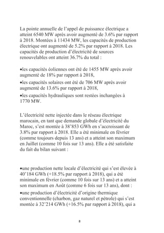 8
La pointe annuelle de l’appel de puissance électrique a
atteint 6540 MW après avoir augmenté de 3.6% par rapport
à 2018. Montées à 11434 MW, les capacités de production
électrique ont augmenté de 5.2% par rapport à 2018. Les
capacités de production d’électricité de sources
renouvelables ont atteint 36.7% du total :
•les capacités éoliennes ont été de 1455 MW après avoir
augmenté de 18% par rapport à 2018,
•les capacités solaires ont été de 706 MW après avoir
augmenté de 13.6% par rapport à 2018,
•les capacités hydrauliques sont restées inchangées à
1770 MW.
L’électricité nette injectée dans le réseau électrique
marocain, en tant que demande globale d’électricité du
Maroc, s’est montée à 38’853 GWh en s’accroissant de
3.8% par rapport à 2018. Elle a été minimale en février
(comme toujours depuis 13 ans) et a atteint son maximum
en Juillet (comme 10 fois sur 13 ans). Elle a été satisfaite
du fait du bilan suivant :
•une production nette locale d’électricité qui s’est élevée à
40’184 GWh (+18.5% par rapport à 2018), qui a été
minimale en février (comme 10 fois sur 13 ans) et a atteint
son maximum en Août (comme 6 fois sur 13 ans), dont :
•une production d’électricité d’origine thermique
conventionnelle (charbon, gaz naturel et pétrole) qui s’est
montée à 32’214 GWh (+16.5% par rapport à 2018), qui a
 