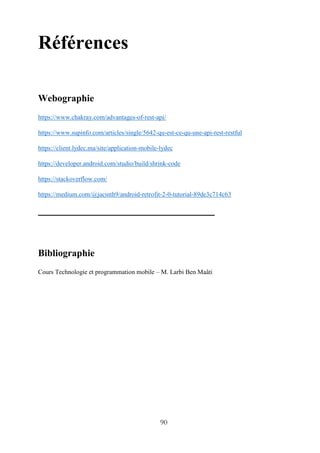 90
Références
Webographie
https://www.chakray.com/advantages-of-rest-api/
https://www.supinfo.com/articles/single/5642-qu-est-ce-qu-une-api-rest-restful
https://client.lydec.ma/site/application-mobile-lydec
https://developer.android.com/studio/build/shrink-code
https://stackoverflow.com/
https://medium.com/@jacinth9/android-retrofit-2-0-tutorial-89de3c714c63
Bibliographie
Cours Technologie et programmation mobile – M. Larbi Ben Maâti
 