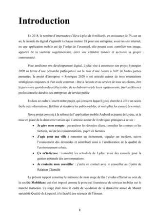 1
Introduction
En 2018, le nombre d’internautes s’élève à plus de 4 milliards, en croissance de 7% sur un
an, le monde du digital s’agrandit à chaque instant. Et pour une entreprise, avoir un site internet,
ou une application mobile est de l’ordre de l’essentiel, elle pourra ainsi contrôler son image,
apporter de la visibilité supplémentaire, créer une véritable histoire et accroitre sa propre
communauté.
Pour améliorer son développement digital, Lydec vise à construire son projet Synergies
2020 au terme d’une démarche participative sur la base d’une écoute à 360° de toutes parties
prenantes, le projet d'entreprise « Synergies 2020 » est articulé autour de trois orientations
stratégiques majeures et d'un socle commun : être à l'écoute et au service de tous ses clients, être
le partenaire quotidien des collectivités, de ses habitants et de leurs représentants, être la référence
professionnelle durable des entreprises de service public
Et dans ce cadre s’inscrit notre projet, qui à travers lequel Lydec cherche à offrir un accès
facile aux informations, fidéliser et réactiver les publics-cibles, et multiplier les canaux de contact.
Notre projet consiste à la refonte de l’application mobile Android existante de Lydec, et la
mise en place de la deuxième version qui s’articule autour de 4 rubriques pratiques à savoir :
 Je gère mon compte : paramétrer les données client, consulter les contrats et les
factures, suivre les consommations, payer les factures
 J’agis pour ma ville : remonter un événement, signaler un incident, suivre
l’avancement des demandes et contribuer ainsi à l’amélioration de la qualité de
l'environnement urbain.
 Ça m’intéresse : consulter les actualités de Lydec, avoir des conseils pour la
gestion optimale des consommations
 Je contacte mon conseiller : j’entre en contact avec le conseiller au Centre de
Relation Clientèle
Le présent rapport constitue le mémoire de mon stage de fin d’études effectué au sein de
la société Mobiblanc qui s'est imposé comme le principal fournisseur de services mobiles sur le
marché marocain. Ce stage était dans le cadre de validation de la deuxième année de Master
spécialité Qualité du Logiciel, à la faculté des sciences de Tétouan.
 