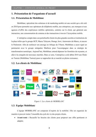 4
CHAPITRE 1 : CONTEXTE GENERAL DU PROJET
1. Présentation de l’organisme d’accueil
1.1. Présentation de Mobiblanc
Mobiblanc, spécialiste des solutions et de marketing mobile est une société qui a été créé
en 2010 pour permettre aux opérateurs de téléphonie mobile, aux entreprises, aux manques et aux
agences d’offrir des expériences mobiles optimisées, centrées sur le client, qui génèrent une
interaction, une consommation de contenu et des transactions à travers l’écosystème mobile.
L’entreprise compte dans son portefeuille clients les plus grandes sociétés et institutions de
la place telles que le groupe OCP, Maroc Telecom, Orange, Inwi, Autoroutes du Maroc, et encore
le Parlement. Afin de renforcer son ancrage en Afrique de l’Ouest, Mobiblanc a aussi signé un
partenariat avec le groupe sénégalais Matforce pour l’accompagner dans sa stratégie de
transformation numérique. Aujourd’hui, Mobiblanc entend dépasser les frontières du royaume, et
aller à la conquête de nouveaux marchés, Dans ce sens, l’entreprise a créé début 2018 une filiale
en Tunisie (Mobiblanc Tunisie) pour se rapprocher de ce marché en pleine croissance.
1.2. Les clients de Mobiblanc
Figure 1: Les clients de MOBIBLANC
1.3. Equipe Mobiblanc
L’équipe MOBIBLANC est composée d’experts de la mobilité. Elle est organisée de
manière à pouvoir traiter l’ensemble du cycle de vie des projets clients.
 Avant-vente : Recueille les besoins des clients pour proposer une offre pertinente et
adaptée.
 