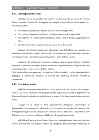 6
CHAPITRE 1 : CONTEXTE GENERAL DU PROJET
1.4.1. Développement Mobile
Mobiblanc œuvre au quotidien pour mettre à la disposition de ses clients des services
fiables et surtout évolutifs. Ils développent une panoplie d’applications mobiles adaptée aux
besoins des clients :
 Pour entretenir des relations durables avec les clients et les prospects.
 Pour optimiser l’expérience utilisateur (graphisme et ergonomique optimisés).
 Pour exploiter les fonctionnalités avancées du mobile : carnet d’adresse, appareil photo,
GPS…
 Pour proposer un accès au contenu ou services en mode déconnecté.
De plus ils développent également des solutions de « mobile-banking » qui permettent aux
mobinautes d’utiliser leurs mobiles afin d’accéder à l’intégralité de leurs informations bancaires
ou d’effectuer toutes sortes de transactions financières à partir de leurs comptes.
Mais encore des solutions de m-commerce font aussi partie de leurs prestations, et facilitent
désormais le quotidien des usagers puisque maintenant ils peuvent réaliser intégralement leurs
actes d’achats et de vente au moyen de leurs mobiles.
Enfin leur développement graphique est adapté aux différents mobiles et grâce à des possibilités
graphiques et multimédias enrichies, ils assurent une expérience utilisateur optimale et
ergonomique.
1.4.2. Marketing mobile
Mobiblanc accompagne et conseille ses clients lors de toutes les étapes de leurs stratégies
mobiles. Du conseil à la mise en œuvre opérationnelle, en passant par les étapes de promotion et
de communication, leur équipe de spécialiste œuvre au succès des futures stratégies de marketing
mobile.
L’usager est au centre de leurs préoccupations stratégiques, ergonomiques et
fonctionnelles, c’est pourquoi ils offrent des services utiles en exploitant leur potentiel afin
d’interpeller l’usager à travers un accès à des contenus riches et pertinents. L’objectif final étant
d’aboutir à une « expérience utilisateur » à la hauteur de toutes les espérances.
MOBIBLANC propose à ses clients « Corporate » des applications métiers spécialement
conçues pour répondre aux exigences internes des entreprises, de la consultation de tableaux de
 