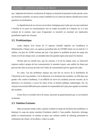 8
CHAPITRE 1 : CONTEXTE GENERAL DU PROJET
que : règlement des factures, localisation de l'agence ou du point de paiement le plus proche, accès
aux dernières actualités, ou encore contact simplifié avec le centre de relation clientèle pour toutes
questions ou réclamations.
La digitalisation de ses services est un choix stratégique pour Lydec qui vise non seulement
à faciliter la vie pour les consommateurs leur en rendre accessible de n’importe où, et à tout
moment de la journée, mais aussi d’augmenter sa notoriété en montrant son implication
quotidienne auprès des citoyens.
2.2. Problématique
Lydec dispose d’un réseau de 13 agences clientèle réparties sur Casablanca et
Mohammedia. Chaque mois, ces agences accueillent plus de 230.000 clients sur un total de 1,3
million, soit près de 10.500 visiteurs par jour. Cela génère le problème de perte du temps des
clients à la fin de chaque mois, en attendant dans des grandes lignes pour payer les factures.
D’autre part on connaît tous, que les citoyens, à la fin de chaque mois, se retrouvent
toujours confus à propos de leur consommation, le montant à payer, sans oublier les fautes qui
peuvent être faite au niveau du relève de l’index de consommation par les agents de Lydec.
En outre, l’un des problèmes majeurs qui sont liés au service de la distribution de
l’électricité et de l’eau potable, c’est la détection et la résolution des incidents, en effet dans une
grande ville comme Casablanca, il est difficile de suivre les incidents pouvant survenir, de la
détection à la résolution, à savoir les fuites d’eau, la lumière publique endommagés. Etc. les
citoyens trouvent des difficultés pour contacter les responsables de Lydec pour signaler et remonter
des incidents.
Certes Servir ce nombre élevé de clients, nécessite un grand potentiel que ce soit matériel
ou humain.
2.3. Solution Existante
Dans un premier temps Lydec a pensée à réduire le temps de résolution des problèmes, et
diminuer le coup des pertes résultant d’incidents relatifs à l’eau potable, électricité, éclairage
public et assainissement, en mettant en place une solution mobile de ticketing permettant la
réclamation des clients via les photos, vidéos ou audio.
 
