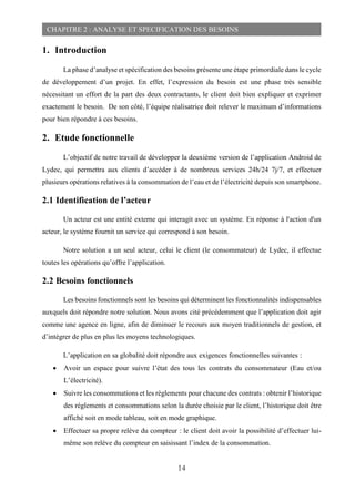 14
CHAPITRE 2 : ANALYSE ET SPECIFICATION DES BESOINS
1. Introduction
La phase d’analyse et spécification des besoins présente une étape primordiale dans le cycle
de développement d’un projet. En effet, l’expression du besoin est une phase très sensible
nécessitant un effort de la part des deux contractants, le client doit bien expliquer et exprimer
exactement le besoin. De son côté, l’équipe réalisatrice doit relever le maximum d’informations
pour bien répondre à ces besoins.
2. Etude fonctionnelle
L’objectif de notre travail de développer la deuxième version de l’application Android de
Lydec, qui permettra aux clients d’accéder à de nombreux services 24h/24 7j/7, et effectuer
plusieurs opérations relatives à la consommation de l’eau et de l’électricité depuis son smartphone.
2.1 Identification de l’acteur
Un acteur est une entité externe qui interagit avec un système. En réponse à l'action d'un
acteur, le système fournit un service qui correspond à son besoin.
Notre solution a un seul acteur, celui le client (le consommateur) de Lydec, il effectue
toutes les opérations qu’offre l’application.
2.2 Besoins fonctionnels
Les besoins fonctionnels sont les besoins qui déterminent les fonctionnalités indispensables
auxquels doit répondre notre solution. Nous avons cité précédemment que l’application doit agir
comme une agence en ligne, afin de diminuer le recours aux moyen traditionnels de gestion, et
d’intégrer de plus en plus les moyens technologiques.
L’application en sa globalité doit répondre aux exigences fonctionnelles suivantes :
 Avoir un espace pour suivre l’état des tous les contrats du consommateur (Eau et/ou
L’électricité).
 Suivre les consommations et les règlements pour chacune des contrats : obtenir l’historique
des règlements et consommations selon la durée choisie par le client, l’historique doit être
affiché soit en mode tableau, soit en mode graphique.
 Effectuer sa propre relève du compteur : le client doit avoir la possibilité d’effectuer lui-
même son relève du compteur en saisissant l’index de la consommation.
 