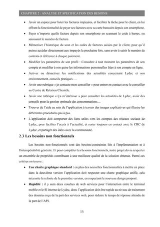 15
CHAPITRE 2 : ANALYSE ET SPECIFICATION DES BESOINS
 Avoir un espace pour lister les factures impayées, et faciliter la tâche pour le client, en lui
offrant la fonctionnalité de payer ses factures avec sa carte bancaire depuis son smartphone.
 Payer n’importe quelle facture depuis son smartphone en scannant le code à barres, ou
saisissant le numéro de facture.
 Mémoriser l’historique du scan et les codes de factures saisies par le client, pour qu’il
puisse accéder directement aux impayés la prochaine fois, sans avoir à saisir le numéro de
contrats et référence à chaque paiement.
 Modifier les paramètres de son profil : Consultez à tout moment les paramètres de son
compte et modifier à son guise les informations personnelles liées à son compte en ligne.
 Activer ou désactiver les notifications des actualités concernant Lydec et son
environnement, conseils pratiques …
 Avoir une rubrique « je contacte mon conseiller » pour entrer en contact avec le conseiller
au Centre de Relation Clientèle.
 Avoir une rubrique « Ça m’intéresse » pour consulter les actualités de Lydec, avoir des
conseils pour la gestion optimale des consommations....
 Trouver de l’aide au sein de l’application à travers des images explicatives qui illustre les
différentes procédures pas à pas.
 L’application doit comporter des liens utiles vers les comptes des réseaux sociaux de
Lydec, pour faciliter l’accès à l’actualité, et rester toujours en contact avec le CRC de
Lydec, et partager des idées avec la communauté.
2.3 Les besoins non fonctionnels
Les besoins non-fonctionnels sont des besoins/contraintes liés à l'implémentation et à
l'interopérabilité générale. Et pour compléter les besoins fonctionnels, notre projet devra respecter
un ensemble de propriétés contribuant à une meilleure qualité de la solution obtenue. Parmi ces
critères on trouve :
 Une charte graphique standard : en plus des nouvelles fonctionnalités à mettre en place
dans la deuxième version l’application doit respecter une charte graphique unifié, cela
nécessite la refonte de la première version, en respectant le nouveau design proposé.
 Rapidité : il y aura deux couches de web services pour l’interaction entre le terminal
mobile et le SI interne de Lydec, donc l’application doit être rapide au niveau de traitement
des données reçu de la part des services web, pour réduire le temps de réponse attendu de
la part de l’API.
 