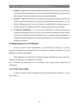 16
CHAPITRE 2 : ANALYSE ET SPECIFICATION DES BESOINS
 Fiabilité : L’application ne doit pas afficher aux utilisateurs des erreurs, par contre toutes
les exceptions doivent être gérées et toute incidence doit être déclaré dans les logs du coté
back-end pour l’identifier facilement, et pour la résoudre rapidement.
 Sécurité : L’application doit être en toute sécurité pour protéger les données sensibles des
clients, tel que les informations de connexion, les informations liés au paiement…etc., les
données échangées dans le flux, et les données sauvegardés dans le stockage interne du
terminal, doivent être cryptés pour limiter n’importe quelle tentative d’espionnage.
 La douceur d’utilisation : il est prévu que l’application va effectuer beaucoup de
traitement, et des appels à des services web, donc la douceur (smoothness) doit être assurée,
au niveau de la navigation entre les différents écrans, le rendu des élément graphiques, et
le respect des bonnes pratique recommandés par Google pour la construction des interfaces
graphique en Android.
2.4 Diagrammes de cas d’utilisation
Avant de terminer l’étude fonctionnelle et la spécification des besoins, il est donc
nécessaire de présenter des diagrammes de cas d’utilisation, permettant de donner une vision
globale sur la solution à développer.
Notre application est composée de 4 modules principal, J’agis pour ma ville, je gère mon
compte, ça m’intéresse, et je contacte mon conseiller.
On va présenter les diagrammes de cas d’utilisation pour chaque partie composante de
l’application.
2.4.1 Je gère mon compte
La figure ci-dessous illustre le diagramme de cas d’utilisation pour la rubrique « je gère
mon compte » :
 
