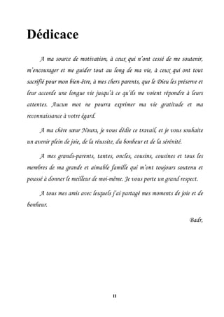 II
Dédicace
A ma source de motivation, à ceux qui n’ont cessé de me soutenir,
m’encourager et me guider tout au long de ma vie, à ceux qui ont tout
sacrifié pour mon bien-être, à mes chers parents, que le Dieu les préserve et
leur accorde une longue vie jusqu’à ce qu’ils me voient répondre à leurs
attentes. Aucun mot ne pourra exprimer ma vie gratitude et ma
reconnaissance à votre égard.
A ma chère sœur Noura, je vous dédie ce travail, et je vous souhaite
un avenir plein de joie, de la réussite, du bonheur et de la sérénité.
A mes grands-parents, tantes, oncles, cousins, cousines et tous les
membres de ma grande et aimable famille qui m’ont toujours soutenu et
poussé à donner le meilleur de moi-même. Je vous porte un grand respect.
A tous mes amis avec lesquels j’ai partagé mes moments de joie et de
bonheur.
Badr,
 