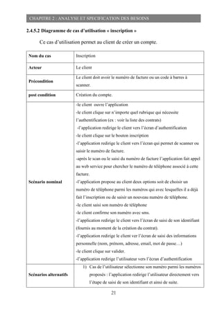 21
CHAPITRE 2 : ANALYSE ET SPECIFICATION DES BESOINS
2.4.5.2 Diagramme de cas d’utilisation « inscription »
Ce cas d’utilisation permet au client de créer un compte.
Nom du cas Inscription
Acteur Le client
Précondition
Le client doit avoir le numéro de facture ou un code à barres à
scanner.
post condition Création du compte.
Scénario nominal
-le client ouvre l’application
-le client clique sur n’importe quel rubrique qui nécessite
l’authentification (ex : voir la liste des contrats)
-l’application redirige le client vers l’écran d’authentification
-le client clique sur le bouton inscription
-l’application redirige le client vers l’écran qui permet de scanner ou
saisir le numéro de facture.
-après le scan ou le saisi du numéro de facture l’application fait appel
au web service pour chercher le numéro de téléphone associé à cette
facture.
-l’application propose au client deux options soit de choisir un
numéro de téléphone parmi les numéros qui avec lesquelles il a déjà
fait l’inscription ou de saisir un nouveau numéro de téléphone.
-le client saisi son numéro de téléphone
-le client confirme son numéro avec sms.
-l’application redirige le client vers l’écran de saisi de son identifiant
(fournis au moment de la création du contrat).
-l’application redirige le client ver l’écran de saisi des informations
personnelle (nom, prénom, adresse, email, mot de passe…)
-le client clique sur valider.
-l’application redirige l’utilisateur vers l’écran d’authentification
Scénarios alternatifs
1) Cas de l’utilisateur sélectionne son numéro parmi les numéros
proposés : l’application redirige l’utilisateur directement vers
l’étape de saisi de son identifiant et ainsi de suite.
 