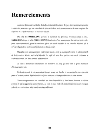 III
Remerciements
Au terme de mon projet de fin d’études, je tiens à témoigner de mes sincères remerciements
à toutes les personnes qui ont contribué de près ou de loin au bon déroulement de mon stage de fin
d’études et à l’élaboration de ce modeste travail.
Du côté de MOBIBLANC, je tiens à exprimer ma profonde reconnaissance à Mlle.
SAFOUH Chaimaa et Mlle. MOUADDINE Jihad, qui m’ont accompagné durant tout ce travail,
pour leur disponibilité, pour la confiance qu’ils ont su m’accorder et les conseils précieux qu’il
m’a prodigués tout au long de la réalisation de ce projet
Mes plus vifs remerciements s’adressent aussi à tout le cadre professoral et administratif
de la formation Master spécialisé Qualité du logiciel, pour leur patience et savoir qui nous a
illuminés durant ces deux années de formation.
Je tiens à remercier sincèrement les membres du jury qui me font le grand honneur
d'évaluer ce travail.
Enfin et surtout, je ne remercierai jamais assez ma famille et en particulier mes parents
pour m’avoir soutenue depuis le début. Qu'ils trouvent ici l’expression de tout mon amour.
Toutes ces personnes ont contribué par leur disponibilité et leur bonne humeur, et m’ont
permis de développer mes compétences. Je leur en suis particulièrement reconnaissant puisque
grâce à eux, mon stage a été motivant et enrichissant.
 