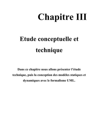 Chapitre III
Etude conceptuelle et
technique
Dans ce chapitre nous allons présenter l’étude
technique, puis la conception des modèles statiques et
dynamiques avec le formalisme UML.
 