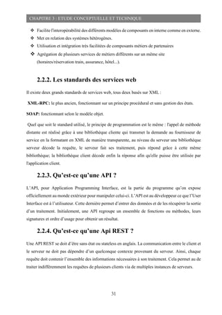 31
CHAPITRE 3 : ETUDE CONCEPTUELLE ET TECHNIQUE
 Facilite l'interopérabilité des différents modèles de composants en interne comme en externe.
 Met en relation des systèmes hétérogènes.
 Utilisation et intégration très facilitées de composants métiers de partenaires
 Agrégation de plusieurs services de métiers différents sur un même site
(horaires/réservation train, assurance, hôtel...).
2.2.2. Les standards des services web
Il existe deux grands standards de services web, tous deux basés sur XML :
XML-RPC: le plus ancien, fonctionnant sur un principe procédural et sans gestion des états.
SOAP: fonctionnant selon le modèle objet.
Quel que soit le standard utilisé, le principe de programmation est le même : l'appel de méthode
distante est réalisé grâce à une bibliothèque cliente qui transmet la demande au fournisseur de
service en la formatant en XML de manière transparente, au niveau du serveur une bibliothèque
serveur décode la requête, le serveur fait ses traitement, puis répond grâce à cette même
bibliothèque; la bibliothèque client décode enfin la réponse afin qu'elle puisse être utilisée par
l'application client.
2.2.3. Qu’est-ce qu’une API ?
L’API, pour Application Programming Interface, est la partie du programme qu’on expose
officiellement au monde extérieur pour manipuler celui-ci. L’API est au développeur ce que l’User
Interface est à l’utilisateur. Cette dernière permet d’entrer des données et de les récupérer la sortie
d’un traitement. Initialement, une API regroupe un ensemble de fonctions ou méthodes, leurs
signatures et ordre d’usage pour obtenir un résultat.
2.2.4. Qu’est-ce qu’une Api REST ?
Une API REST se doit d’être sans état ou stateless en anglais. La communication entre le client et
le serveur ne doit pas dépendre d’un quelconque contexte provenant du serveur. Ainsi, chaque
requête doit contenir l’ensemble des informations nécessaires à son traitement. Cela permet au de
traiter indifféremment les requêtes de plusieurs clients via de multiples instances de serveurs.
 