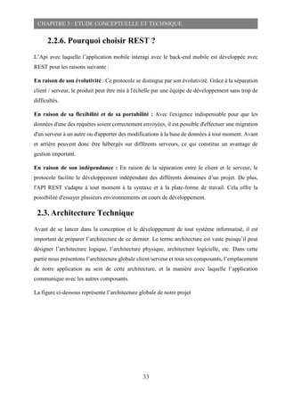 33
CHAPITRE 3 : ETUDE CONCEPTUELLE ET TECHNIQUE
2.2.6. Pourquoi choisir REST ?
L’Api avec laquelle l’application mobile interagi avec le back-end mobile est développée avec
REST pour les raisons suivante :
En raison de son évolutivité : Ce protocole se distingue par son évolutivité. Grâce à la séparation
client / serveur, le produit peut être mis à l'échelle par une équipe de développement sans trop de
difficultés.
En raison de sa flexibilité et de sa portabilité : Avec l'exigence indispensable pour que les
données d'une des requêtes soient correctement envoyées, il est possible d'effectuer une migration
d'un serveur à un autre ou d'apporter des modifications à la base de données à tout moment. Avant
et arrière peuvent donc être hébergés sur différents serveurs, ce qui constitue un avantage de
gestion important.
En raison de son indépendance : En raison de la séparation entre le client et le serveur, le
protocole facilite le développement indépendant des différents domaines d’un projet. De plus,
l'API REST s'adapte à tout moment à la syntaxe et à la plate-forme de travail. Cela offre la
possibilité d'essayer plusieurs environnements en cours de développement.
2.3. Architecture Technique
Avant de se lancer dans la conception et le développement de tout système informatisé, il est
important de préparer l’architecture de ce dernier. Le terme architecture est vaste puisqu’il peut
désigner l’architecture logique, l’architecture physique, architecture logicielle, etc. Dans cette
partie nous présentons l’architecture globale client/serveur et tous ses composants, l’emplacement
de notre application au sein de cette architecture, et la manière avec laquelle l’application
communique avec les autres composants.
La figure ci-dessous représente l’architecture globale de notre projet
 