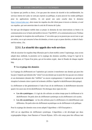 35
CHAPITRE 3 : ETUDE CONCEPTUELLE ET TECHNIQUE
La réponse qui justifie ce choix, c’est que pour des raisons de sécurité et de confidentialité, les
services interne de Lydec ne sont pas exposés au publique, et pour pouvoir les rendre publiques
pour les applications mobiles, ils ont ajouté une autre couche dans le domaine
https://citizen.lydec.ma/, alors toutes les requêtes du côté client passe à travers ce dernier, et seul
ces requêtes, qui sont autorisés dans le coté du SI interne de Lydec.
En tant que développeur mobile dans ce projet, le domaine de mes interventions se limite à la
communication avec le back-end mobile à travers l’Api REST, et la communication avec Firebase
pour manipuler la réception des notifications. C’est-à-dire que je ne pourrai pas savoir tout ce qui
est métier, ou ce qui concerne la base de données, et tout ce qui ce passe derrière, et dans le back-
end lui-même...Etc.
2.3.1. La sécurité des appels des web services
Afin de sécuriser les requêtes http effectuées par le client mobile contre l’espionnage, nous avons
adopté deux méthode, la première est le cryptage des données sensibles, lorsqu’il s’agit de la
méthode post, et l’Ajout d’un jeton, qui est lui-même crypté, dans le Header de chaque requête
http.
 Le cryptage des données
Le Cryptage (le chiffrement) est l’opération qui consiste à transformer une donnée qui peut être
lue par n’importe qui (donnée dite “claire”) en une donnée qui ne peut être lue que par son créateur
et son destinataire (donnée dite “chiffrée” ou encore cryptogramme). L’opération qui permet de
récupérer la donnée claire à partir de la donnée chiffrée s’appelle le déchiffrement (décryptage).
Le chiffrement se fait généralement à l’aide d’une clé de chiffrement, le déchiffrement nécessite
quant à lui aussi une clé de déchiffrement. On distingue deux types de clés :
 Les clés symétriques : il s’agit de clés utilisées en même temps pour le chiffrement et le
déchiffrement. On parle alors de chiffrement symétrique ou de chiffrement à clé secrète.
 Les clés asymétriques : ici les clés utilisées pour le chiffrement et le déchiffrement sont
différentes. On parle alors de chiffrement asymétrique ou de chiffrement à clé publique.
Pour le cryptage des données nous avons adopté l’algorithme « AES Encryption ».
AES est un algorithme de chiffrement symétrique. L'algorithme a été développé par deux
cryptographes belges, Joan Daemen et Vincent Rijmen. AES a été conçu pour être efficace tant
 