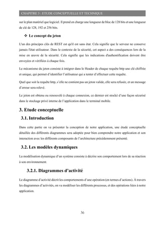36
CHAPITRE 3 : ETUDE CONCEPTUELLE ET TECHNIQUE
sur le plan matériel que logiciel. Il prend en charge une longueur de bloc de 128 bits et une longueur
de clé de 128, 192 et 256 bits.
 Le concept du jeton
L'un des principes clés de REST est qu'il est sans état. Cela signifie que le serveur ne conserve
jamais l'état utilisateur. Dans le contexte de la sécurité, cet aspect a des conséquences lors de la
mise en œuvre de la sécurité. Cela signifie que les indications d'authentification doivent être
envoyées et vérifiées à chaque fois.
Le mécanisme du jeton consiste à intégrer dans le Header de chaque requête http une clé chiffrée
et unique, qui permet d’identifier l’utilisateur qui a tenter d’effectuer cette requête.
Quel que soit la requête http, s’elle ne contient pas un jeton valide, elle sera refusée, et un message
d’erreur sera relevé.
Le jeton est obtenu ou renouvelé à chaque connexion, ce dernier est stocké d’une façon sécurisé
dans le stockage privé interne de l’application dans le terminal mobile.
3. Etude conceptuelle
3.1. Introduction
Dans cette partie on va présenter la conception de notre application, une étude conceptuelle
détaillée des différents diagrammes sera adoptée pour bien comprendre notre application et son
interaction avec les différents composants de l’architecture précédemment présenté.
3.2. Les modèles dynamiques
La modélisation dynamique d’un système consiste à décrire son comportement lors de sa réaction
à son environnement.
3.2.1. Diagrammes d’activité
Le diagramme d’activité décrit les comportements d’une opération (en termes d’actions). À travers
les diagrammes d’activités, on va modéliser les différents processus, et des opérations liées à notre
application.
 