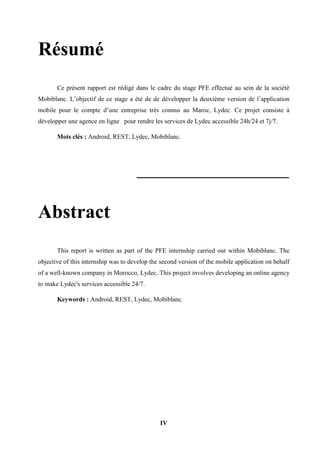 IV
Résumé
Ce présent rapport est rédigé dans le cadre du stage PFE effectué au sein de la société
Mobiblanc. L’objectif de ce stage a été de de développer la deuxième version de l’application
mobile pour le compte d’une entreprise très connus au Maroc, Lydec. Ce projet consiste à
développer une agence en ligne pour rendre les services de Lydec accessible 24h/24 et 7j/7.
Mots clés : Android, REST, Lydec, Mobiblanc.
Abstract
This report is written as part of the PFE internship carried out within Mobiblanc. The
objective of this internship was to develop the second version of the mobile application on behalf
of a well-known company in Morocco, Lydec. This project involves developing an online agency
to make Lydec's services accessible 24/7.
Keywords : Android, REST, Lydec, Mobiblanc.
 