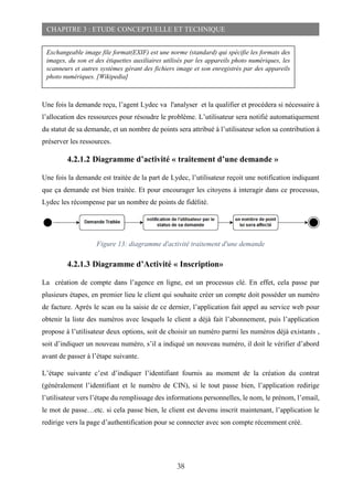38
CHAPITRE 3 : ETUDE CONCEPTUELLE ET TECHNIQUE
Une fois la demande reçu, l’agent Lydec va l'analyser et la qualifier et procédera si nécessaire à
l’allocation des ressources pour résoudre le problème. L’utilisateur sera notifié automatiquement
du statut de sa demande, et un nombre de points sera attribué à l’utilisateur selon sa contribution à
préserver les ressources.
4.2.1.2 Diagramme d’activité « traitement d’une demande »
Une fois la demande est traitée de la part de Lydec, l’utilisateur reçoit une notification indiquant
que ça demande est bien traitée. Et pour encourager les citoyens à interagir dans ce processus,
Lydec les récompense par un nombre de points de fidélité.
Figure 13: diagramme d'activité traitement d'une demande
4.2.1.3 Diagramme d’Activité « Inscription»
La création de compte dans l’agence en ligne, est un processus clé. En effet, cela passe par
plusieurs étapes, en premier lieu le client qui souhaite créer un compte doit posséder un numéro
de facture. Après le scan ou la saisie de ce dernier, l’application fait appel au service web pour
obtenir la liste des numéros avec lesquels le client a déjà fait l’abonnement, puis l’application
propose à l’utilisateur deux options, soit de choisir un numéro parmi les numéros déjà existants ,
soit d’indiquer un nouveau numéro, s’il a indiqué un nouveau numéro, il doit le vérifier d’abord
avant de passer à l’étape suivante.
L’étape suivante c’est d’indiquer l’identifiant fournis au moment de la création du contrat
(généralement l’identifiant et le numéro de CIN), si le tout passe bien, l’application redirige
l’utilisateur vers l’étape du remplissage des informations personnelles, le nom, le prénom, l’email,
le mot de passe…etc. si cela passe bien, le client est devenu inscrit maintenant, l’application le
redirige vers la page d’authentification pour se connecter avec son compte récemment créé.
Exchangeable image file format(EXIF) est une norme (standard) qui spécifie les formats des
images, du son et des étiquettes auxiliaires utilisés par les appareils photo numériques, les
scanneurs et autres systèmes gérant des fichiers image et son enregistrés par des appareils
photo numériques. [Wikipedia]
 