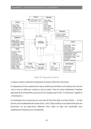 44
CHAPITRE 3 : ETUDE CONCEPTUELLE ET TECHNIQUE
Figure 20: diagramme de classes
La figure ci-dessus représente le diagramme de classes utilisé dans notre projet.
Ce diagramme de classe représente les classes modèles qui sont basés sur les réponses des services
web, et cela ne reflète pas vraiment ce qui est métier. Tous les classes implémente l’interface
générique de Java Serializable, pour pouvoir les échanger dans le flux. Ce mécanisme s’appelle la
« Sérialisation ».
La sérialisation est un mécanisme de conversion de l'état d'un objet en un flux d'octets. ... Le flux
d'octets créé est indépendant de la plate-forme. Ainsi, l'objet sérialisé sur une plate-forme peut être
dé-sérialisé sur une plate-forme différente. Pour rendre un objet Java sérialisable, nous
implémentons l'interface java.io.Serializable.
 