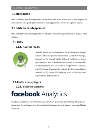 47
CHAPITRE 4 : REALISATION
1. Introduction
Dans ce chapitre nous allons présenter les outils que nous avons utilisés pour la mise en place de
cette solution, ainsi que la démonstration de notre application à travers des captures d’écran.
2. Outils du développement
Dans cette partie nous allons présenter les différents outils utilisés pour la mise en place de notre
solution.
2.1. IDEs
2.1.1. Android Studio
2.2. Outils d’analytiques
2.2.1. Facebook analytics
Facebook Analytics est un outil robuste qui permet aux spécialistes du marketing d'explorer les
interactions des utilisateurs avec des objectifs et des canaux de vente avancés pour les publicités
Facebook.
Android Studio est l'environnement de développement intégré
officiel (IDE) du système d'exploitation Android de Google,
construit sur le logiciel IntelliJ IDEA de JetBrains et conçu
spécifiquement pour le développement Android. Il est disponible
en téléchargement sur les systèmes d'exploitation Windows,
macOS et Linux. Il remplace les outils de développement Eclipse
Android (ADT) comme IDE principal pour le développement
d'applications Android natives.
 