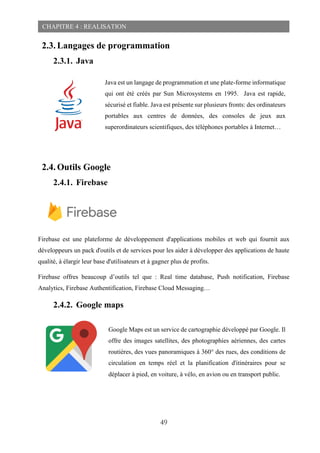 49
CHAPITRE 4 : REALISATION
2.3. Langages de programmation
2.3.1. Java
2.4. Outils Google
2.4.1. Firebase
Firebase est une plateforme de développement d'applications mobiles et web qui fournit aux
développeurs un pack d'outils et de services pour les aider à développer des applications de haute
qualité, à élargir leur base d'utilisateurs et à gagner plus de profits.
Firebase offres beaucoup d’outils tel que : Real time database, Push notification, Firebase
Analytics, Firebase Authentification, Firebase Cloud Messaging…
2.4.2. Google maps
Java est un langage de programmation et une plate-forme informatique
qui ont été créés par Sun Microsystems en 1995. Java est rapide,
sécurisé et fiable. Java est présente sur plusieurs fronts: des ordinateurs
portables aux centres de données, des consoles de jeux aux
superordinateurs scientifiques, des téléphones portables à Internet…
Google Maps est un service de cartographie développé par Google. Il
offre des images satellites, des photographies aériennes, des cartes
routières, des vues panoramiques à 360° des rues, des conditions de
circulation en temps réel et la planification d'itinéraires pour se
déplacer à pied, en voiture, à vélo, en avion ou en transport public.
 
