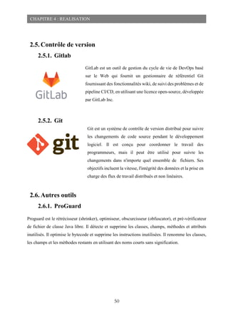 50
CHAPITRE 4 : REALISATION
2.5. Contrôle de version
2.5.1. Gitlab
2.5.2. Git
2.6. Autres outils
2.6.1. ProGuard
Proguard est le rétrécisseur (shrinker), optimiseur, obscurcisseur (obfuscator), et pré-vérificateur
de fichier de classe Java libre. Il détecte et supprime les classes, champs, méthodes et attributs
inutilisés. Il optimise le bytecode et supprime les instructions inutilisées. Il renomme les classes,
les champs et les méthodes restants en utilisant des noms courts sans signification.
GitLab est un outil de gestion du cycle de vie de DevOps basé
sur le Web qui fournit un gestionnaire de référentiel Git
fournissant des fonctionnalités wiki, de suivi des problèmes et de
pipeline CI/CD, en utilisant une licence open-source, développée
par GitLab Inc.
Git est un système de contrôle de version distribué pour suivre
les changements de code source pendant le développement
logiciel. Il est conçu pour coordonner le travail des
programmeurs, mais il peut être utilisé pour suivre les
changements dans n'importe quel ensemble de fichiers. Ses
objectifs incluent la vitesse, l'intégrité des données et la prise en
charge des flux de travail distribués et non linéaires.
 